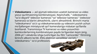• Videokamera — asl qiymati-televizion uzatish kamerasi va video
yozuv qurilmasining kombinatsiyasi. Keyinchalik, " videokamera
"so'zi deyarli" televizor kamerasi "va" televizor kamerasi " (televizor
kamerasi) so'zlarini almashtirib, ularni almashtirdi. Birinchi marta
"videokamera" so'zi uy videokamerasida uy videosini yozish uchun
mo'ljallangan miniatyurali qo'l kameralariga nisbatan qo'llanila
boshlandi. Transmissiya TV kamerasi va video yozuvchisi-
kamkorderlarning kombinatsiyasi paydo bo'lgandan keyin (eng.
2006-yil 1-oktabrda ishga tushirilgan bu film "camcorder" filmining
birinchi albomi bo'ldi. ENG-elektron yangiliklar yig'ish),"
videokamera " so'zi professional foydalanishga kirdi.
 
