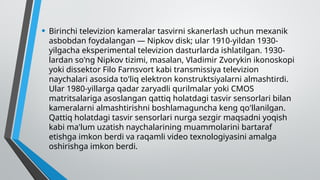 • Birinchi televizion kameralar tasvirni skanerlash uchun mexanik
asbobdan foydalangan — Nipkov disk; ular 1910-yildan 1930-
yilgacha eksperimental televizion dasturlarda ishlatilgan. 1930-
lardan so'ng Nipkov tizimi, masalan, Vladimir Zvorykin ikonoskopi
yoki dissektor Filo Farnsvort kabi transmissiya televizion
naychalari asosida to'liq elektron konstruktsiyalarni almashtirdi.
Ular 1980-yillarga qadar zaryadli qurilmalar yoki CMOS
matritsalariga asoslangan qattiq holatdagi tasvir sensorlari bilan
kameralarni almashtirishni boshlamaguncha keng qo'llanilgan.
Qattiq holatdagi tasvir sensorlari nurga sezgir maqsadni yoqish
kabi ma'lum uzatish naychalarining muammolarini bartaraf
etishga imkon berdi va raqamli video texnologiyasini amalga
oshirishga imkon berdi.
 