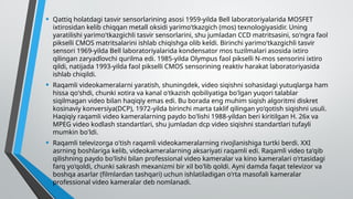 • Qattiq holatdagi tasvir sensorlarining asosi 1959-yilda Bell laboratoriyalarida MOSFET
ixtirosidan kelib chiqqan metall oksidi yarimo'tkazgich (mos) texnologiyasidir. Uning
yaratilishi yarimo'tkazgichli tasvir sensorlarini, shu jumladan CCD matritsasini, so'ngra faol
pikselli CMOS matritsalarini ishlab chiqishga olib keldi. Birinchi yarimo'tkazgichli tasvir
sensori 1969-yilda Bell laboratoriyalarida kondensator mos tuzilmalari asosida ixtiro
qilingan zaryadlovchi qurilma edi. 1985-yilda Olympus faol pikselli N-mos sensorini ixtiro
qildi, natijada 1993-yilda faol pikselli CMOS sensorining reaktiv harakat laboratoriyasida
ishlab chiqildi.
• Raqamli videokameralarni yaratish, shuningdek, video siqishni sohasidagi yutuqlarga ham
hissa qo'shdi, chunki xotira va kanal o'tkazish qobiliyatiga bo'lgan yuqori talablar
siqilmagan video bilan haqiqiy emas edi. Bu borada eng muhim siqish algoritmi diskret
kosinaviy konversiya(DCP), 1972-yilda birinchi marta taklif qilingan yo'qotish siqishni usuli.
Haqiqiy raqamli video kameralarning paydo bo'lishi 1988-yildan beri kiritilgan H. 26x va
MPEG video kodlash standartlari, shu jumladan dcp video siqishni standartlari tufayli
mumkin bo'ldi.
• Raqamli televizorga o'tish raqamli videokameralarning rivojlanishiga turtki berdi. XXI
asrning boshlariga kelib, videokameralarning aksariyati raqamli edi. Raqamli video ta'qib
qilishning paydo bo'lishi bilan professional video kameralar va kino kameralari o'rtasidagi
farq yo'qoldi, chunki sakrash mexanizmi bir xil bo'lib qoldi. Ayni damda faqat televizor va
boshqa asarlar (filmlardan tashqari) uchun ishlatiladigan o'rta masofali kameralar
professional video kameralar deb nomlanadi.
 