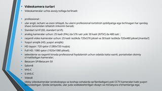 • Videokamera turlari
• Videokameralar uchta asosiy toifaga bo'linadi:
• professional :
• ular engil, ixcham va oson ishlaydi, bu ularni professional tortishish qobiliyatiga ega bo'lmagan har qanday
shaxs tomonidan ishlatish imkonini beradi;
• Standart ta'rif (SD, standart ta'rif):
• analog kameralar uchun: 25 kadr (PAL) da 576 satr yoki 30 kadr (NTSC) da 480 satr ;
• raqamli video kameralar uchun: 25 kadr tezlikda 720x576 piksel va 30 kadr tezlikda 720x480 piksel.[manba?]
• Yuqori aniqlik (HD, yuqori aniqlik):
• HD tayyor: 720 qator (1280x720 nuqta);
• Full HD: 1080 qator (1920x1080 piksel);
• televidenie va raqamli kinoda professional foydalanish uchun odatda katta vaznli, portativdan doimiy
o'rnatiladigan kameralar;
• Betacam SP/Betacam SX
• Salom8
• VHS-C
• S-VHS-C
• Video8
• tibbiy videokameralar (endoskopiya va boshqa sohalarda qo'llaniladigan) yoki CCTV kameralari kabi yuqori
ixtisoslashgan. Qoida tariqasida, ular juda soddalashtirilgan dizayn va miniatyura o'lchamlariga ega;
 