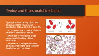 Typing and Cross matching blood
Typing involves testing blood with
known antisera that contain
antibodies anti-A, anti-B or anti-Rh.
Cross-matching is mixing of donor
cells with recipient’s serum.
Mixing of incompatible blood
causes agglutination (visible
clumping):
formation of antigen-antibody
complex that sticks cells together
(agglutination reaction)
 