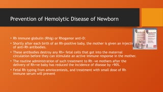 Prevention of Hemolytic Disease of Newborn
• Rh immune globulin (RhIg) or Rhogamor anti-D:
• Shortly after each birth of an Rh-positive baby, the mother is given an injection
of anti-Rh antibodies.
• These antibodies destroy any Rh+ fetal cells that got into the maternal
circulation before they can stimulate an active immune response in the mother.
• The routine administration of such treatment to Rh –ve mothers after the
delivery of Rh+ve baby has reduced the incidence of disease by >90%.
• Fetal Rh typing from amniocentesis, and treatment with small dose of Rh
immune serum will prevent
 