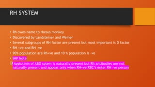 RH SYSTEM
• Rh owes name to rhesus monkey
• Discovered by Landsteiner and Weiner
• Several subgroups of RH factor are present but most important is D factor
• RH +ve and RH –ve
• 90% population are Rh+ve and 10 % population is –ve
• IMP Note
 Agglutinin of ABO sytem is naturally present but Rh antibodies are not
naturally present and appear only when RH+ve RBC’s enter RH –ve person
 