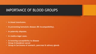 IMPORTANCE OF BLOOD GROUPS
• In blood transfusion.
• In preventing hemolytic disease (Rh incompatibility).
• In paternity disputes.
• In medico-legal cases.
• In knowing susceptibility to disease
• Group O-duodenal cancer
• Group A-Carcinoma of stomach, pancreas & salivary glands
 