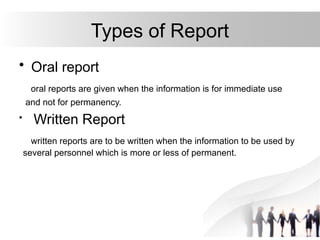 Types of Report
• Oral report
oral reports are given when the information is for immediate use
and not for permanency.
• Written Report
written reports are to be written when the information to be used by
several personnel which is more or less of permanent.
 