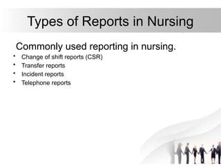 Types of Reports in Nursing
Commonly used reporting in nursing.
• Change of shift reports (CSR)
• Transfer reports
• Incident reports
• Telephone reports
 