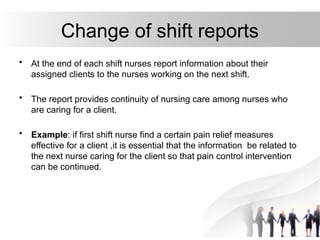 Change of shift reports
• At the end of each shift nurses report information about their
assigned clients to the nurses working on the next shift.
• The report provides continuity of nursing care among nurses who
are caring for a client.
• Example: if first shift nurse find a certain pain relief measures
effective for a client ,it is essential that the information be related to
the next nurse caring for the client so that pain control intervention
can be continued.
 