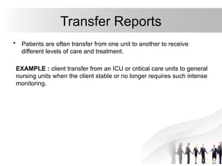 Transfer Reports
• Patients are often transfer from one unit to another to receive
different levels of care and treatment.
EXAMPLE : client transfer from an ICU or critical care units to general
nursing units when the client stable or no longer requires such intense
monitoring.
 
