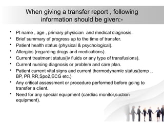 When giving a transfer report , following
information should be given:-
• Pt name , age , primary physician and medical diagnosis.
• Brief summary of progress up to the time of transfer.
• Patient health status (physical & psychological).
• Allergies (regarding drugs and medications).
• Current treatment status(iv fluids or any type of transfusions).
• Current nursing diagnosis or problem and care plan.
• Patient current vital signs and current thermodynamic status(temp .,
BP, PR,RR,Spo2,ECG etc.)
• Any critical assessment or procedure performed before going to
transfer a client.
• Need for any special equipment (cardiac monitor,suction
equipment).
 