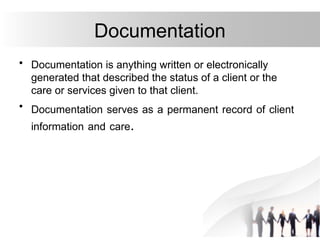 Documentation
• Documentation is anything written or electronically
generated that described the status of a client or the
care or services given to that client.
• Documentation serves as a permanent record of client
information and care.
 