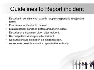 Guidelines to Report incident
• Describe in concise what exactly happens especially in objective
terms.
• Enumerate incident unit , time etc.
• Explain patient condition before and after incident.
• Describe any treatment given after incident.
• Record patient vital signs after incident.
• No nurse should blamed in an incident report.
• As soon as possible submit a report to the authority.
 
