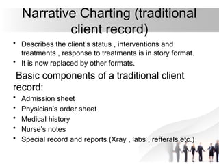 Narrative Charting (traditional
client record)
• Describes the client’s status , interventions and
treatments , response to treatments is in story format.
• It is now replaced by other formats.
Basic components of a traditional client
record:
• Admission sheet
• Physician’s order sheet
• Medical history
• Nurse’s notes
• Special record and reports (Xray , labs , refferals etc.)
 