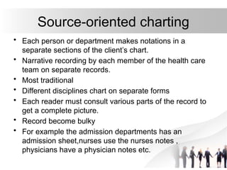 Source-oriented charting
• Each person or department makes notations in a
separate sections of the client’s chart.
• Narrative recording by each member of the health care
team on separate records.
• Most traditional
• Different disciplines chart on separate forms
• Each reader must consult various parts of the record to
get a complete picture.
• Record become bulky
• For example the admission departments has an
admission sheet,nurses use the nurses notes ,
physicians have a physician notes etc.
 
