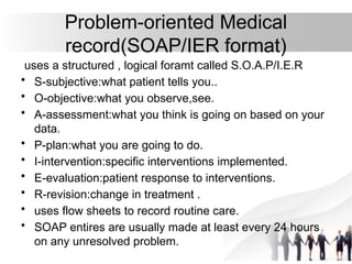 Problem-oriented Medical
record(SOAP/IER format)
uses a structured , logical foramt called S.O.A.P/I.E.R
• S-subjective:what patient tells you..
• O-objective:what you observe,see.
• A-assessment:what you think is going on based on your
data.
• P-plan:what you are going to do.
• I-intervention:specific interventions implemented.
• E-evaluation:patient response to interventions.
• R-revision:change in treatment .
• uses flow sheets to record routine care.
• SOAP entires are usually made at least every 24 hours
on any unresolved problem.
 
