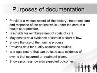 Purposes of documentation
• Provides a written record of the history , treatment,care
and response of the patient while under the care of a
health care provider.
• Is a guide for reimbursement of costs of care.
• May serves as a evidence of care in a court of law.
• Shows the use of the nursing process.
• Provides data for quality assurance studies.
• Is a legal record that can be used as a evidence of
events that occurred or treatment given.
• Shows progress towards expected outcomes.
 
