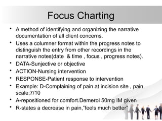 Focus Charting
• A method of identifying and organizing the narrative
documentation of all client concerns.
• Uses a columner format within the progress notes to
distinguish the entry from other recordings in the
narrative notes(date & time , focus , progress notes).
• DATA-Sunjective or objective
• ACTION-Nursing intervention
• RESPONSE-Patient response to intervention
• Example: D-Complaining of pain at incision site , pain
scale;7/10
• A-repositioned for comfort.Demerol 50mg IM given
• R-states a decrease in pain,”feels much better”
 