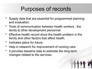 Purposes of records
• Supply data that are essential for programmed planning
and evaluation.
• Tools of communication between health workers , the
family & other development personnel.
• Effective health record show the health problem in the
family and other factors that affect health.
• Indicates plans for future.
• Help in research for improvement of nursing care.
• It provides baseline data to estimate the long-term
changes related to the services.
 