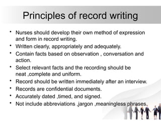 Principles of record writing
• Nurses should develop their own method of expression
and form in record writing.
• Written clearly, appropriately and adequately.
• Contain facts based on observation , conversation and
action.
• Select relevant facts and the recording should be
neat ,complete and uniform.
• Record should be written immediately after an interview.
• Records are confidential documents.
• Accurately dated ,timed, and signed.
• Not include abbreviations ,jargon ,meaningless phrases.
 