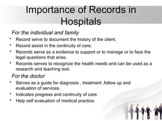 Importance of Records in
Hospitals
For the individual and family
• Record serve to document the history of the client.
• Record assist in the continuity of care.
• Records serve as a evidence to support or to manage or to face the
legal questions that arise.
• Records serves to recognize the health needs and can be used as a
research and teaching tool.
For the doctor
• Serves as a guide for diagnosis , treatment ,follow up and
evaluation of services.
• Indicates progress and continuity of care.
• Help self evaluation of medical practice.
 