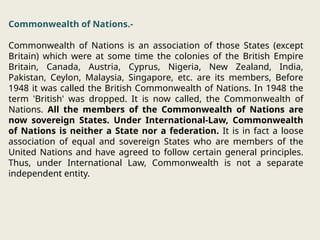 Commonwealth of Nations.-
Commonwealth of Nations is an association of those States (except
Britain) which were at some time the colonies of the British Empire
Britain, Canada, Austria, Cyprus, Nigeria, New Zealand, India,
Pakistan, Ceylon, Malaysia, Singapore, etc. are its members, Before
1948 it was called the British Commonwealth of Nations. In 1948 the
term 'British' was dropped. It is now called, the Commonwealth of
Nations. All the members of the Commonwealth of Nations are
now sovereign States. Under International-Law, Commonwealth
of Nations is neither a State nor a federation. It is in fact a loose
association of equal and sovereign States who are members of the
United Nations and have agreed to follow certain general principles.
Thus, under International Law, Commonwealth is not a separate
independent entity.
 