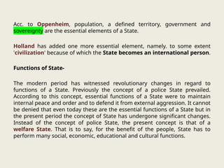 Acc. to Oppenheim, population, a defined territory, government and
sovereignty are the essential elements of a State.
Holland has added one more essential element, namely. to some extent
'civilization' because of which the State becomes an international person.
Functions of State-
The modern period has witnessed revolutionary changes in regard to
functions of a State. Previously the concept of a police State prevailed.
According to this concept, essential functions of a State were to maintain
internal peace and order and to defend it from external aggression. It cannot
be denied that even today these are the essential functions of a State but in
the present period the concept of State has undergone significant changes.
Instead of the concept of police State, the present concept is that of a
welfare State. That is to say, for the benefit of the people, State has to
perform many social, economic, educational and cultural functions.
 