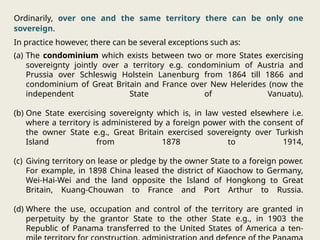 Ordinarily, over one and the same territory there can be only one
sovereign.
In practice however, there can be several exceptions such as:
(a) The condominium which exists between two or more States exercising
sovereignty jointly over a territory e.g. condominium of Austria and
Prussia over Schleswig Holstein Lanenburg from 1864 till 1866 and
condominium of Great Britain and France over New Helerides (now the
independent State of Vanuatu).
(b) One State exercising sovereignty which is, in law vested elsewhere i.e.
where a territory is administered by a foreign power with the consent of
the owner State e.g., Great Britain exercised sovereignty over Turkish
Island from 1878 to 1914,
(c) Giving territory on lease or pledge by the owner State to a foreign power.
For example, in 1898 China leased the district of Kiaochow to Germany,
Wei-Hai-Wei and the land opposite the Island of Hongkong to Great
Britain, Kuang-Chouwan to France and Port Arthur to Russia.
(d) Where the use, occupation and control of the territory are granted in
perpetuity by the grantor State to the other State e.g., in 1903 the
Republic of Panama transferred to the United States of America a ten-
 