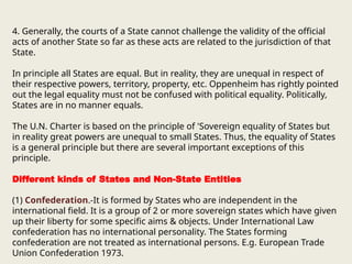 4. Generally, the courts of a State cannot challenge the validity of the official
acts of another State so far as these acts are related to the jurisdiction of that
State.
In principle all States are equal. But in reality, they are unequal in respect of
their respective powers, territory, property, etc. Oppenheim has rightly pointed
out the legal equality must not be confused with political equality. Politically,
States are in no manner equals.
The U.N. Charter is based on the principle of 'Sovereign equality of States but
in reality great powers are unequal to small States. Thus, the equality of States
is a general principle but there are several important exceptions of this
principle.
Different kinds of States and Non-State Entities
(1) Confederation.-It is formed by States who are independent in the
international field. It is a group of 2 or more sovereign states which have given
up their liberty for some specific aims & objects. Under International Law
confederation has no international personality. The States forming
confederation are not treated as international persons. E.g. European Trade
Union Confederation 1973.
 