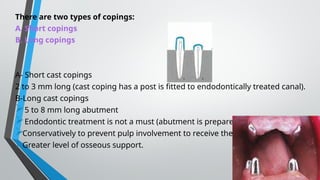 There are two types of copings:
A. Short copings
B. Long copings
A- Short cast copings
2 to 3 mm long (cast coping has a post is fitted to endodontically treated canal).
B-Long cast copings
5 to 8 mm long abutment
Endodontic treatment is not a must (abutment is prepared
Conservatively to prevent pulp involvement to receive the cast)
Greater level of osseous support.
 