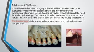 • 4. Submerged Vital Roots
• This additional abutment category, this method is innovative attempt to
overcome some problems associated with the more conventional
overdenture abutments included caries, gingivitis, periodontitis and the need
for endodontic therapy. This method included vital roots are transected and
reduced to 2mm below the crestal bone and covered by mucoperiosteal flap.
• The disadvantage of these method dehiscence over the retained roots and
pulp pathosis
 