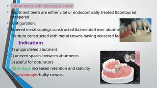 • 5-Abutments with telescopic crown
• Abutment teeth are either vital or endodontically treated &contoured
to tapered
• configuration.
• Tapered metal copings constructed &cemented over abutments
• Denture constructed with metal crowns having veneered facings.
Indications
• 1) unparalleled abutment
• 2) uneven spaces between abutments
• 3) useful for obturators
• Advantage increased retention and stability
• Disadvantages bulky crowns.
 