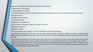 Sequence of Treatment of Patient Who Need an Overdenture
A-Assessment of the patient
1. History (general and oral).
2. Clinical examination (visual and digital examination, radiographic examination and study model of the arch).
B-Treatment plan
Evaluation the abutments
1-Periodontal status.
2-Endodontic considerations
3-The number and position of abutment teeth in the arch
1-periodental status 
Minimum mobility.
 Have acceptable bone support, 5-7mm Amenable to periodontal therapy.

2-endodontic consideration The tooth must be treated endodontically to allow for sufficient reduction of clinical crown,
ideally patient with single rooted teeth with only one canal are the best candidate although multirooted teeth can also
be used.
3-the number and position of the abutment teeth in the arch In maxillary arch incisors are used, at least one tooth per
quadrant should be present, ideal is 2 teeth per quadrant. The stress is distributed over a rectangular area, A tripod
approach can also be used, most commonly used teeth in the mandible for abutment Canine, reasons – Position, Large
surface area, The Canine response, Time period of retention of the tooth, less susceptibility to periodontal breakdown,
fewer anatomical and positional difficulties
 
