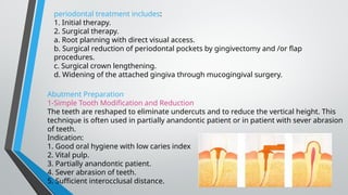 periodontal treatment includes:
1. Initial therapy.
2. Surgical therapy.
a. Root planning with direct visual access.
b. Surgical reduction of periodontal pockets by gingivectomy and /or flap
procedures.
c. Surgical crown lengthening.
d. Widening of the attached gingiva through mucogingival surgery.
Abutment Preparation
1-Simple Tooth Modification and Reduction
The teeth are reshaped to eliminate undercuts and to reduce the vertical height. This
technique is often used in partially anandontic patient or in patient with sever abrasion
of teeth.
Indication:
1. Good oral hygiene with low caries index
2. Vital pulp.
3. Partially anandontic patient.
4. Sever abrasion of teeth.
5. Sufficient interocclusal distance.
 