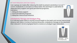 2- Tooth Reduction and Cast Coping
Cast copings are made after reducing the teeth to prevent sensitivity or as caries
control. Endodontic is not done on these teeth; this technique is used when there is
adequate bony support and good periodontal prognosis.
Indication:
1. Adequate bony support
2. Good periodontal prognosis
3. Adequate interocclusal distance.
3-Endodontic Therapy and Amalgam Plug
It is indicated when there is normal coronal height to the teeth and normal interocclusal
distance with little or no loss of vertical dimension, endodontic therapy to the abutment
then reduced (1-2) mm at gingival level to receive an amalgam type restoration.
 