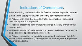 Indications of Overdenture.
• 1-few remaining teeth unsuitable for fixed or removable partial dentures.
• 2- Remaining teeth present with unhealthy periodontal condition.
• 3- Patients with class II or class III Angle's classification - Esthetics &
masticatory function improved.
• 4- Patients presenting abnormal jaw size large maxillary or mandibular
bone defects.
• 5- The construction of over-denture is an alternative line of treatment to
single dentures opposing few natural teeth.
• 6- Patients presenting congenitally missing teeth and congenital defects
as cleft palate, microdontia, amelogenesis or dentinogenesis imperfecta
or partial anodontia.
 