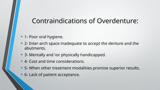 Contraindications of Overdenture:
• 1- Poor oral hygiene.
• 2- Inter-arch space inadequate to accept the denture and the
abutments.
• 3- Mentally and or physically handicapped.
• 4- Cost and time considerations.
• 5- When other treatment modalities promise superior results.
• 6- Lack of patient acceptance.
 