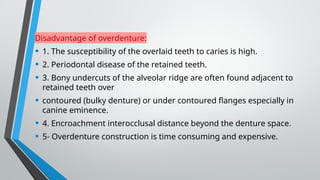 Disadvantage of overdenture:
• 1. The susceptibility of the overlaid teeth to caries is high.
• 2. Periodontal disease of the retained teeth.
• 3. Bony undercuts of the alveolar ridge are often found adjacent to
retained teeth over
• contoured (bulky denture) or under contoured flanges especially in
canine eminence.
• 4. Encroachment interocclusal distance beyond the denture space.
• 5- Overdenture construction is time consuming and expensive.
 