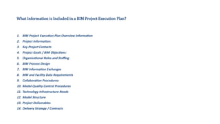 What Information is Included in a BIM Project Execution Plan?
1. BIM Project Execution Plan Overview Information
2. Project Information:
3. Key Project Contacts
4. Project Goals / BIM Objectives:
5. Organizational Roles and Staffing
6. BIM Process Design
7. BIM Information Exchanges
8. BIM and Facility Data Requirements
9. Collaboration Procedures:
10. Model Quality Control Procedures
11. Technology Infrastructure Needs
12. Model Structure
13. Project Deliverables
14. Delivery Strategy / Contracts
 