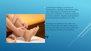 COMPRESSION THERAPY
 Compression therapy in the form of
Compression stockings helps blood to flow
from lower legs back towards the heart.
They can be effective in relieving symptoms
of venous disease, stopping its progression
and decreasing the likelihood of a clot.
 Stockings are tightest at the ankle and
become gradually less tight as they go up
the leg; this helps to move blood gently up
your legs and prevent it from pooling.
 