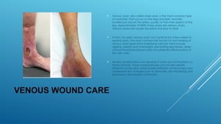 VENOUS WOUND CARE
 Venous ulcer, also called stasis ulcer, is the most common type
of ulceration that occurs on the legs and feet, normally
located just above the ankle, usually on the inner aspect of the
leg. Approximately 70-80% of leg ulcers are venous ulcers.
Venous ulcers are usually recurrent and slow to heal.
 In fact, an open venous ulcer can continue for a few weeks to
several years. The most common risk factors for non-healing of
venous ulcer apart from underlying varicose veins include
ageing, obesity and overweight, pre-existing leg injuries, deep
venous thrombosis (blood clots) and phlebitis (inflammation of
the vein wall).
 Severe complications can develop if ulcers are not treated in a
timely manner. These consequences can include cellulitis
(infection of the skin), osteomyelitis (infection of the bones) and
unpleasant skin changes such as dermatitis, skin thickening and
permanent discoloration of the skin.
 