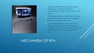 MECHANISM OF RFA
 Using a bipolar RFA catheter-based
approach, generator delivers
radiofrequency (RF) energy to the vein
walls.
 RF energy creates conductive heating
that contracts the vein wall collagen,
thereby occluding the vein
 Controlled heating of the vein wall
causes shortening and thickening of
collagen fibrils and vein lumen diameter
shrinkage and fibrotic sealing of the
vein.
 