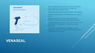 VENASEAL
 The VenaSeal Closure System is the most modern
non-surgical procedure used to safely and
effectively treat varicose veins.
 Adhesive based treatment for chronic vein disease
 Cyanoacrylate glue commonly known as “Super
Glue.”
 During treatment cyanoacrylate adhesive is
introduced directly into the vein being treated.
 The glue begins to permanently bond with the vein
wall where it undergoes a hardening process
(sclerosis).
 Once fully hardened the incompetent vein is
sealed shut along its entire length and gradually is
reabsorbed by the body.
 