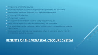 BENEFITS OF THE VENASEAL CLOSURE SYSTEM
 No general anesthetic required
 No medications must be taken to prepare the patient for the procedure
 Immediately alleviates symptoms and improves appearance
 It’s nearly 100% effective
 It’s minimally invasive
 It’s as permanent and safe as other competing techniques
 Most people report only mild discomfort during the procedure
 The procedure can be performed within 20-30 minutes – no need to miss a whole
day of work!
 Recovery time is minimal, most people can return to work and resume normal
immediately, including exercise.
 