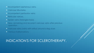 INDICATION'S FOR SCLEROTHERAPY.
 Incompetent saphenous veins.
 Varicose tributaries.
 Incompetent perforator veins.
 Reticular varices.
 Spider veins (telangiectasia) .
 New, remaining and recurrent varicose veins after previous
operation.
 Varicose veins (veins with reflux) around a leg ulcer.
 Venous malformations.
 