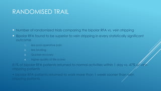 RANDOMISED TRAIL
 Number of randomized trials comparing the bipolar RFA vs. vein stripping
 Bipolar RFA found to be superior to vein stripping in every statistically significant
outcome
1. less post-operative pain
2. less bruising
3. Quicker recovery
4. higher quality of life scores
81% of bipolar RFA patients returned to normal activities within 1 day vs. 47% of vein
stripping patients
• bipolar RFA patients returned to work more than 1 week sooner than vein
stripping patients.
 
