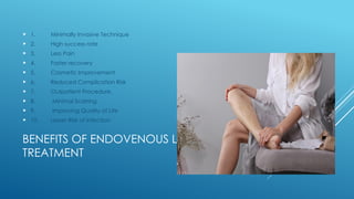 BENEFITS OF ENDOVENOUS LASER
TREATMENT
 1. Minimally Invasive Technique
 2. High success rate
 3. Less Pain
 4. Faster recovery
 5. Cosmetic Improvement
 6. Reduced Complication Risk
 7. Outpatient Procedure.
 8. Minimal Scarring
 9. Improving Quality of Life
 10. Lesser Risk of Infection
 