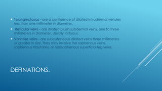 DEFINATIONS.
 Telangiectasias - are a confluence of dilated intradermal venules
less than one millimeter in diameter.
 Reticular veins - are dilated bluish subdermal veins, one to three
millimeters in diameter. Usually tortuous.
 Varicose veins - are subcutaneous dilated veins three millimeters
or greater in size. They may involve the saphenous veins,
saphenous tributaries, or nonsaphenous superficial leg veins.
 