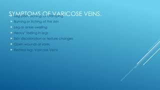 SYMPTOMS OF VARICOSE VEINS.
 Leg pain, aching, or cramping
 Burning or itching of the skin
 Leg or ankle swelling
 Heavy" feeling in legs
 Skin discoloration or texture changes
 Open wounds or sores
 Restless legs Varicose Veins
 