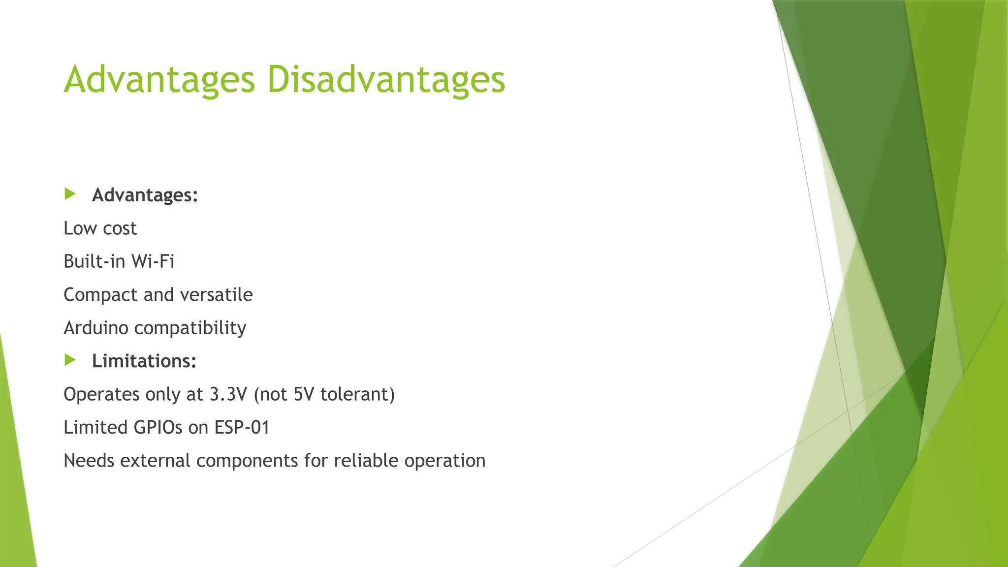 Advantages Disadvantages
 Advantages:
Low cost
Built-in Wi-Fi
Compact and versatile
Arduino compatibility
 Limitations:
Operates only at 3.3V (not 5V tolerant)
Limited GPIOs on ESP-01
Needs external components for reliable operation
 