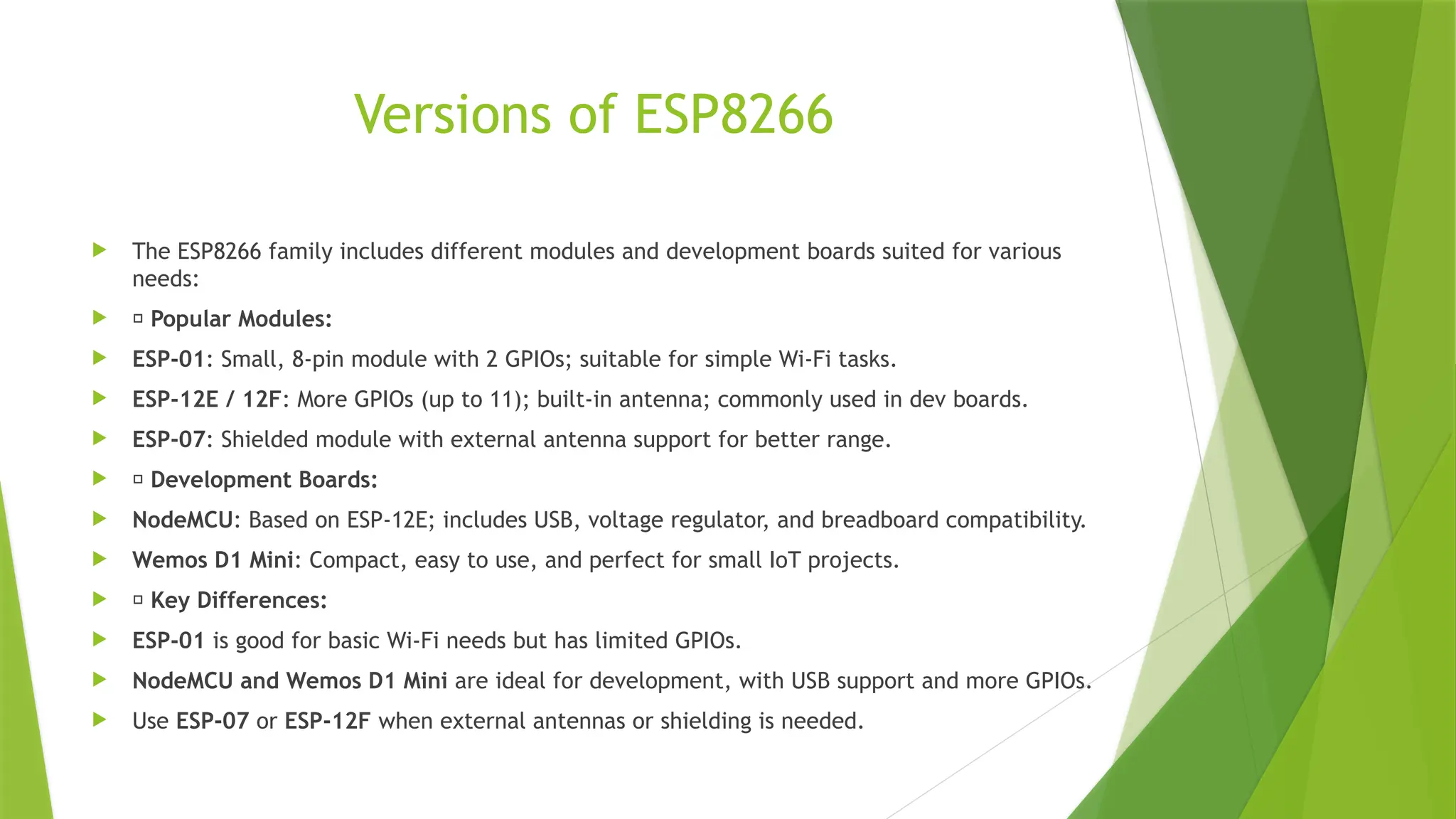Versions of ESP8266
 The ESP8266 family includes different modules and development boards suited for various
needs:
 🔹 Popular Modules:
 ESP-01: Small, 8-pin module with 2 GPIOs; suitable for simple Wi-Fi tasks.
 ESP-12E / 12F: More GPIOs (up to 11); built-in antenna; commonly used in dev boards.
 ESP-07: Shielded module with external antenna support for better range.
 🔹 Development Boards:
 NodeMCU: Based on ESP-12E; includes USB, voltage regulator, and breadboard compatibility.
 Wemos D1 Mini: Compact, easy to use, and perfect for small IoT projects.
 🔹 Key Differences:
 ESP-01 is good for basic Wi-Fi needs but has limited GPIOs.
 NodeMCU and Wemos D1 Mini are ideal for development, with USB support and more GPIOs.
 Use ESP-07 or ESP-12F when external antennas or shielding is needed.
 