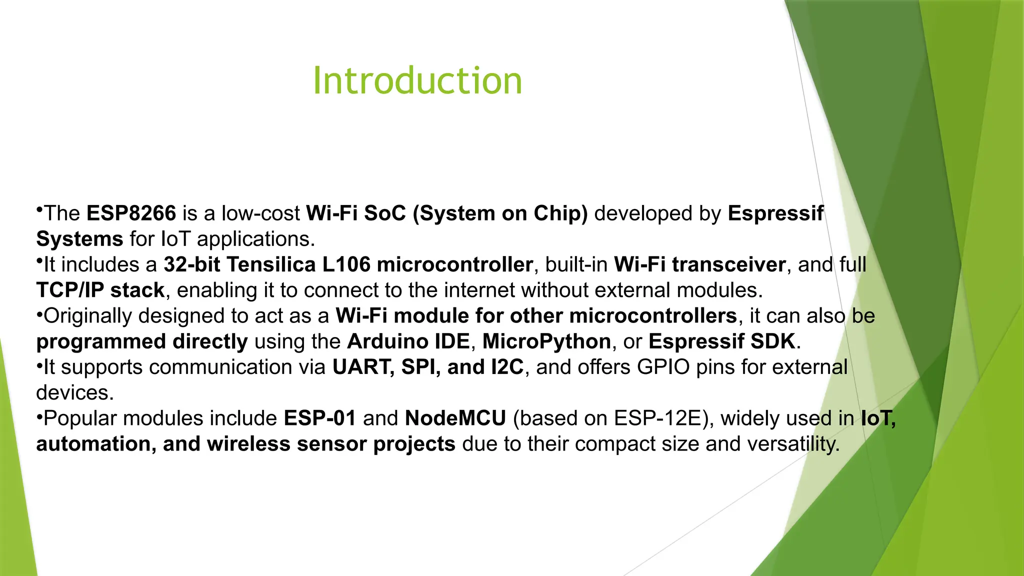 Introduction
•The ESP8266 is a low-cost Wi-Fi SoC (System on Chip) developed by Espressif
Systems for IoT applications.
•It includes a 32-bit Tensilica L106 microcontroller, built-in Wi-Fi transceiver, and full
TCP/IP stack, enabling it to connect to the internet without external modules.
•Originally designed to act as a Wi-Fi module for other microcontrollers, it can also be
programmed directly using the Arduino IDE, MicroPython, or Espressif SDK.
•It supports communication via UART, SPI, and I2C, and offers GPIO pins for external
devices.
•Popular modules include ESP-01 and NodeMCU (based on ESP-12E), widely used in IoT,
automation, and wireless sensor projects due to their compact size and versatility.
 